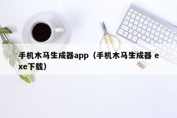 手机木马生成器app（手机木马生成器 exe下载）