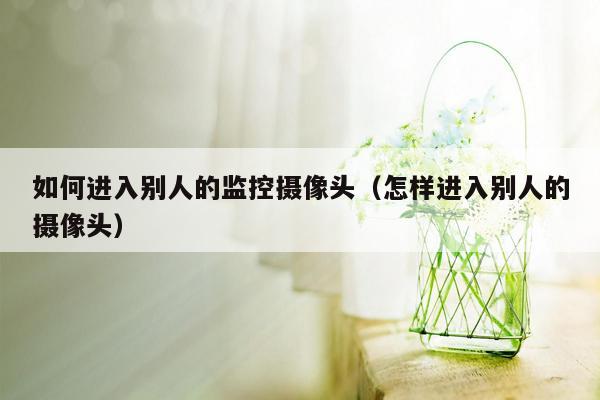 如何进入别人的监控摄像头（怎样进入别人的摄像头）