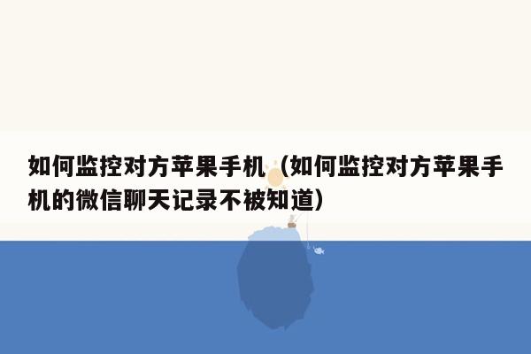 如何监控对方苹果手机（如何监控对方苹果手机的微信聊天记录不被知道）