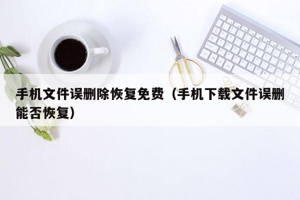 手机文件误删除恢复免费（手机下载文件误删能否恢复）