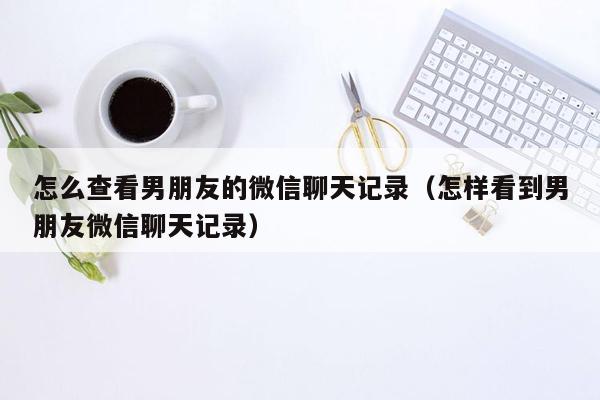 怎么查看男朋友的微信聊天记录（怎样看到男朋友微信聊天记录）