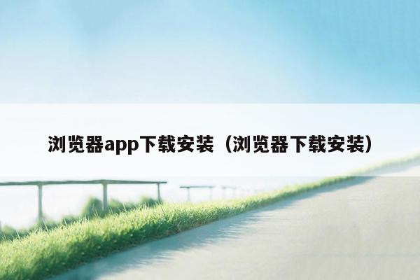 浏览器app下载安装（浏览器下载安装）