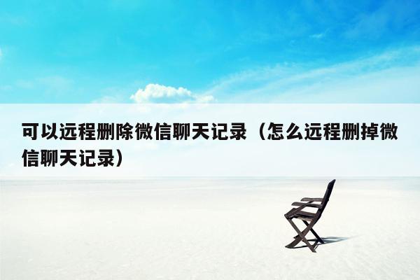 可以远程删除微信聊天记录（怎么远程删掉微信聊天记录）