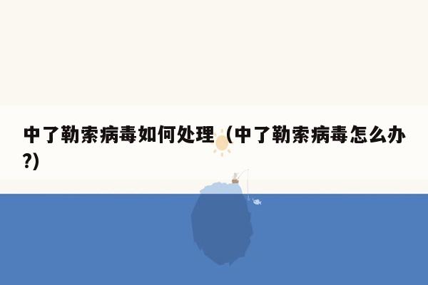 中了勒索病毒如何处理（中了勒索病毒怎么办?）