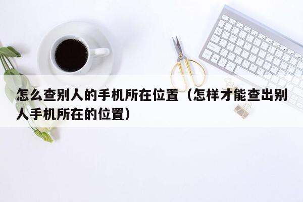 怎么查别人的手机所在位置（怎样才能查出别人手机所在的位置）