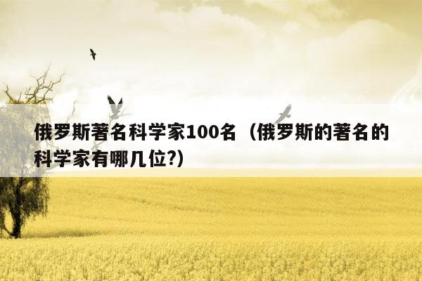 俄罗斯著名科学家100名（俄罗斯的著名的科学家有哪几位?）