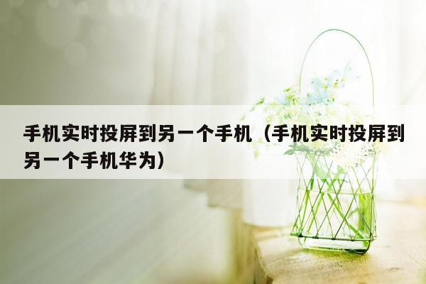 手机实时投屏到另一个手机（手机实时投屏到另一个手机华为）