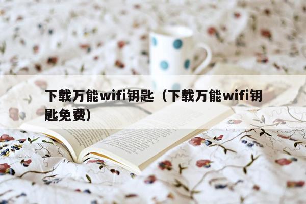 下载万能wifi钥匙（下载万能wifi钥匙免费）