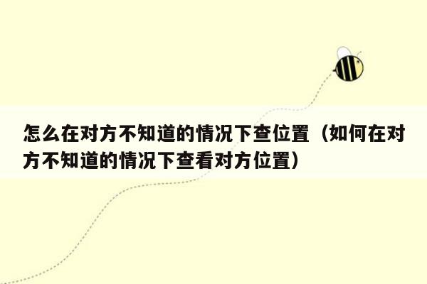 怎么在对方不知道的情况下查位置（如何在对方不知道的情况下查看对方位置）