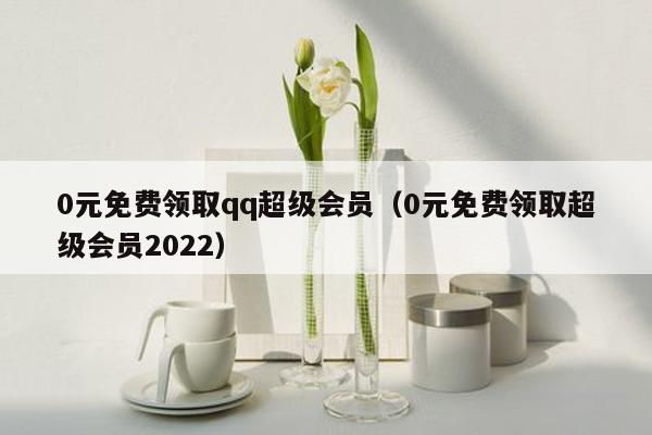 0元免费领取qq超级会员（0元免费领取超级会员2022）