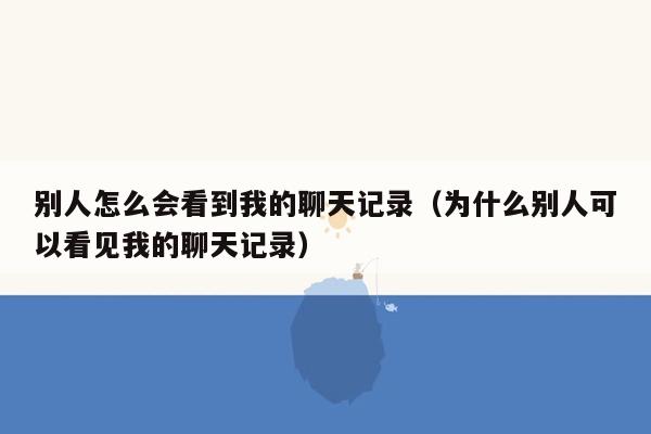 别人怎么会看到我的聊天记录（为什么别人可以看见我的聊天记录）