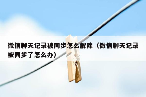 微信聊天记录被同步怎么解除（微信聊天记录被同步了怎么办）