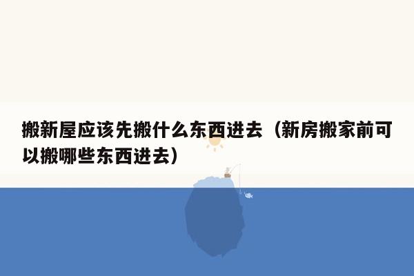 搬新屋应该先搬什么东西进去（新房搬家前可以搬哪些东西进去）