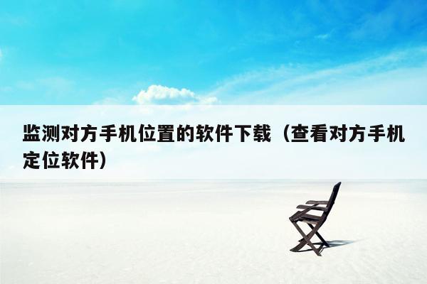 监测对方手机位置的软件下载（查看对方手机定位软件）