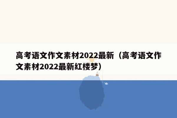 高考语文作文素材2022最新（高考语文作文素材2022最新红楼梦）