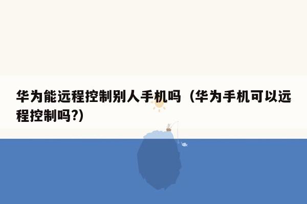 华为能远程控制别人手机吗（华为手机可以远程控制吗?）