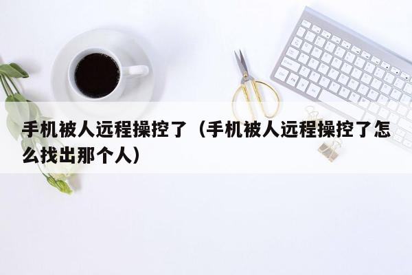 手机被人远程操控了（手机被人远程操控了怎么找出那个人）