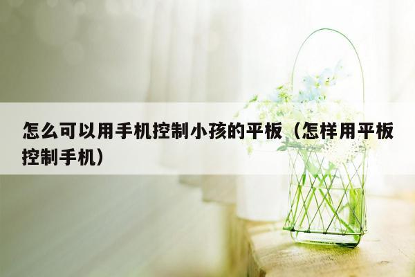 怎么可以用手机控制小孩的平板（怎样用平板控制手机）