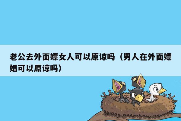 老公去外面嫖女人可以原谅吗（男人在外面嫖娼可以原谅吗）