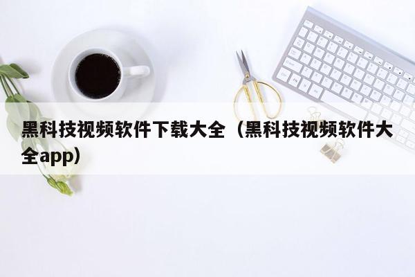 黑科技视频软件下载大全（黑科技视频软件大全app）