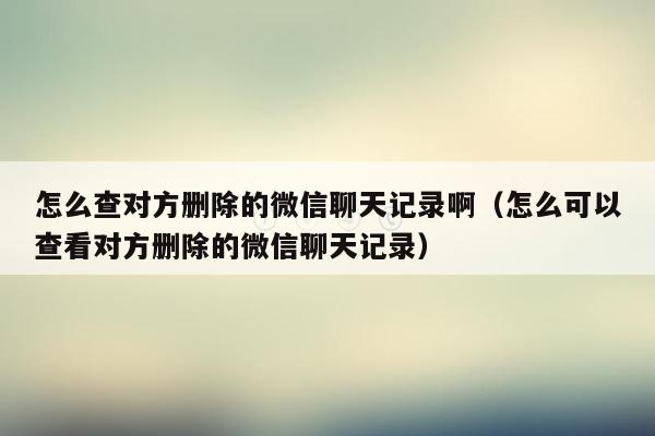 怎么查对方删除的微信聊天记录啊（怎么可以查看对方删除的微信聊天记录）