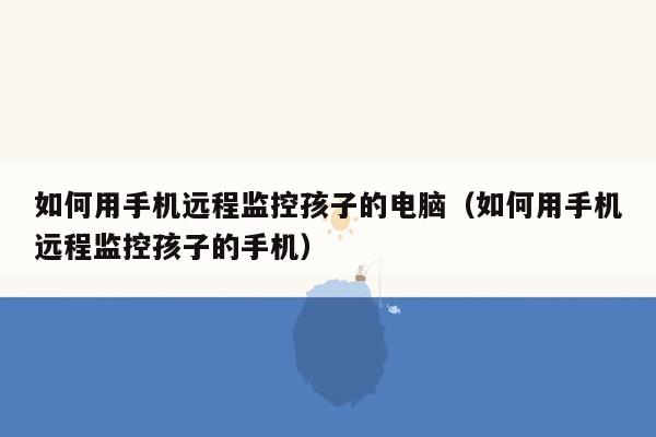 如何用手机远程监控孩子的电脑（如何用手机远程监控孩子的手机）