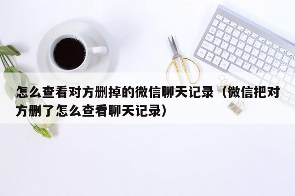 怎么查看对方删掉的微信聊天记录（微信把对方删了怎么查看聊天记录）