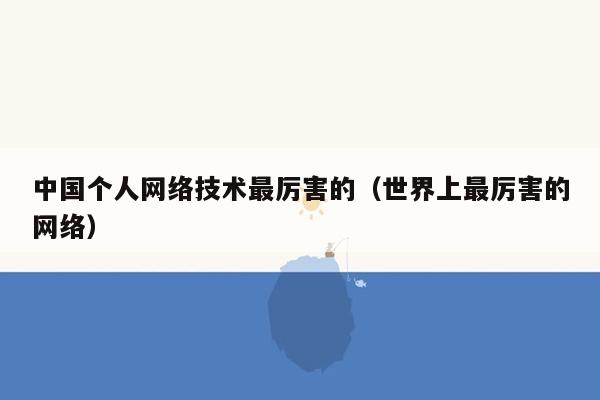 中国个人网络技术最厉害的（世界上最厉害的网络）