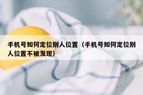 手机号如何定位别人位置（手机号如何定位别人位置不被发现）