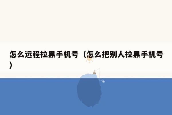 怎么远程拉黑手机号（怎么把别人拉黑手机号）