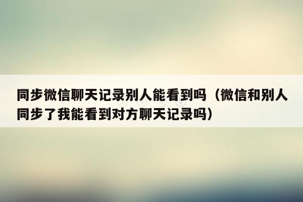 同步微信聊天记录别人能看到吗（微信和别人同步了我能看到对方聊天记录吗）