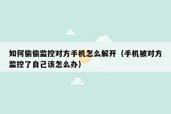 如何偷偷监控对方手机怎么解开（手机被对方监控了自己该怎么办）