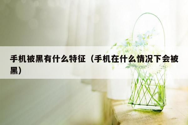 手机被黑有什么特征（手机在什么情况下会被黑）