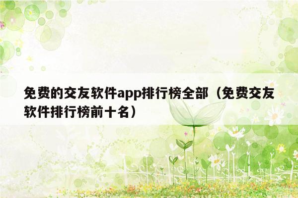 免费的交友软件app排行榜全部（免费交友软件排行榜前十名）