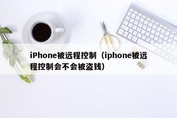 iPhone被远程控制（iphone被远程控制会不会被盗钱）