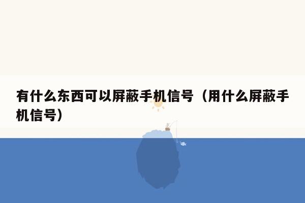 有什么东西可以屏蔽手机信号（用什么屏蔽手机信号）