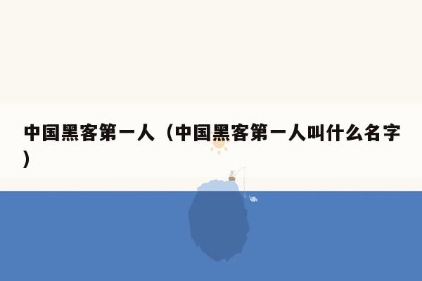 中国黑客第一人（中国黑客第一人叫什么名字）