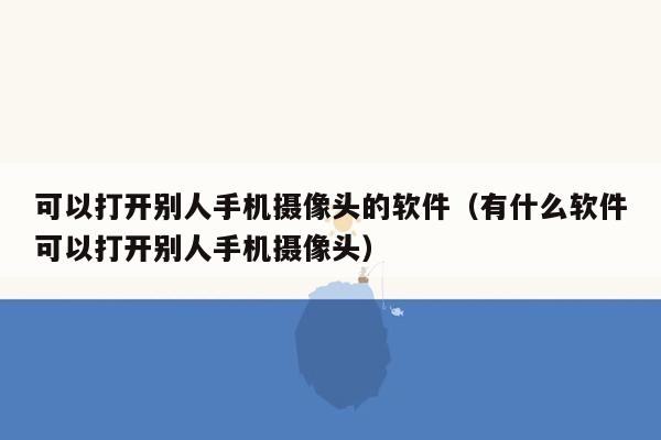 可以打开别人手机摄像头的软件（有什么软件可以打开别人手机摄像头）