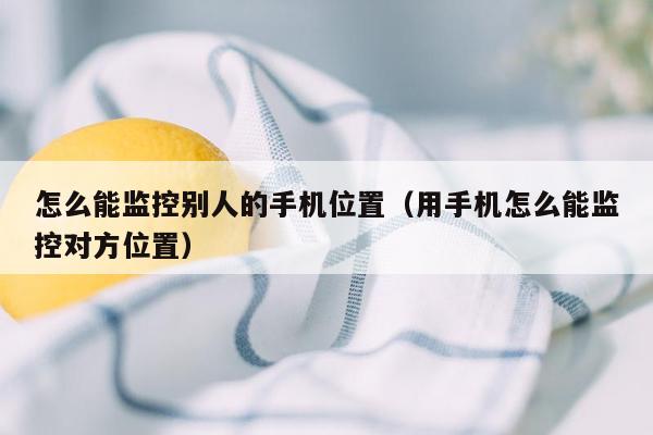 怎么能监控别人的手机位置（用手机怎么能监控对方位置）