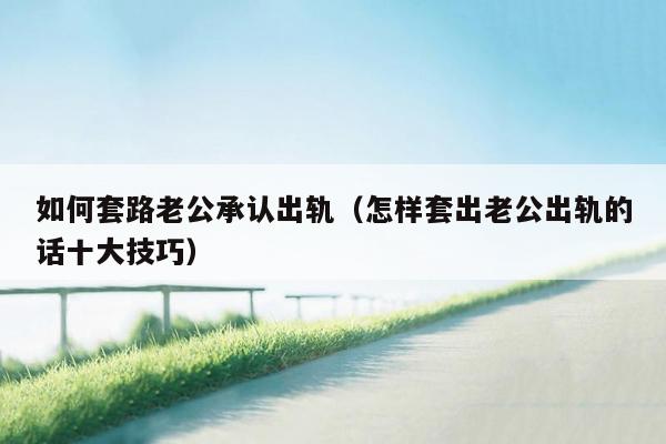 如何套路老公承认出轨（怎样套出老公出轨的话十大技巧）