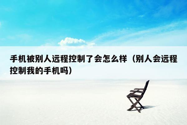 手机被别人远程控制了会怎么样（别人会远程控制我的手机吗）