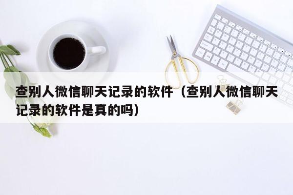 查别人微信聊天记录的软件（查别人微信聊天记录的软件是真的吗）