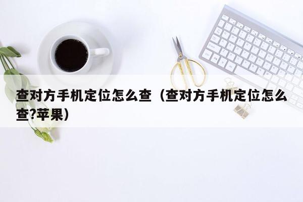 查对方手机定位怎么查（查对方手机定位怎么查?苹果）