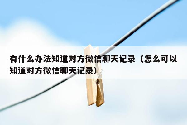 有什么办法知道对方微信聊天记录（怎么可以知道对方微信聊天记录）