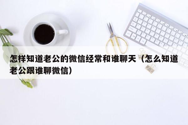 怎样知道老公的微信经常和谁聊天（怎么知道老公跟谁聊微信）