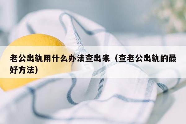 老公出轨用什么办法查出来（查老公出轨的最好方法）