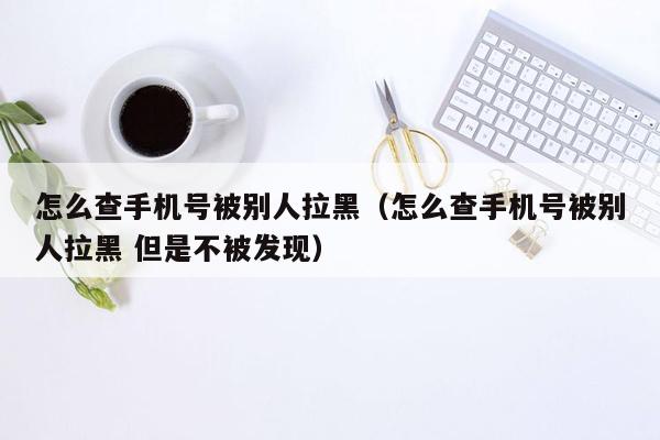 怎么查手机号被别人拉黑（怎么查手机号被别人拉黑 但是不被发现）