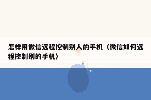 怎样用微信远程控制别人的手机（微信如何远程控制别的手机）