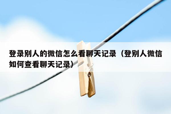 登录别人的微信怎么看聊天记录（登别人微信如何查看聊天记录）