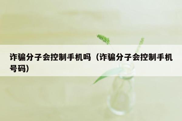 诈骗分子会控制手机吗（诈骗分子会控制手机号码）